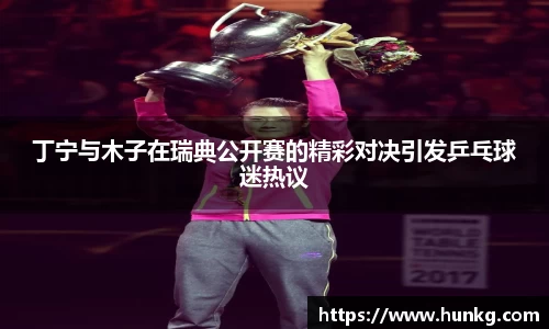 丁宁与木子在瑞典公开赛的精彩对决引发乒乓球迷热议
